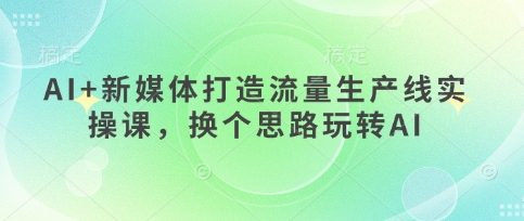 AI+新媒体打造流量生产线实操课,换个思路玩转AI-亮剑学堂